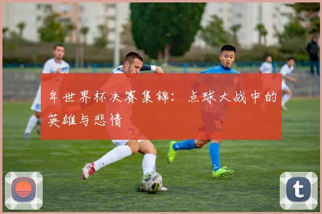 年世界杯决赛集锦:点球大战中的英雄与悲情
