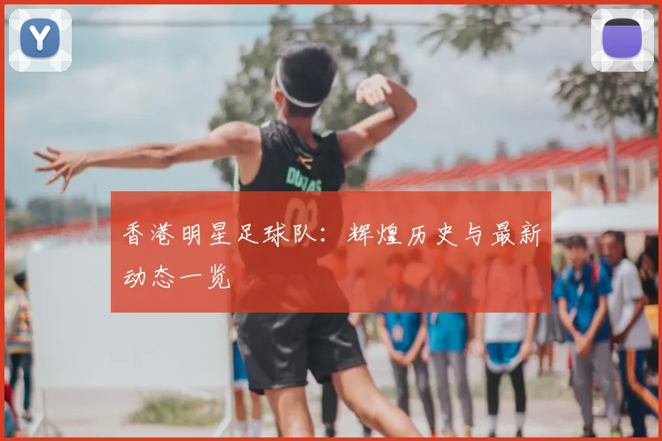 香港明星足球队：辉煌历史与最新动态一览