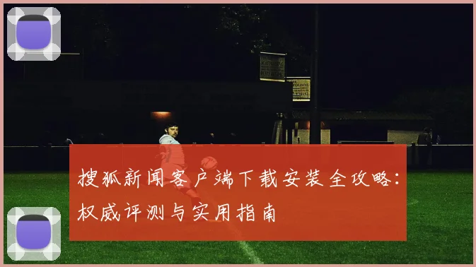搜狐新闻客户端下载安装全攻略:权威评测与实用指南
