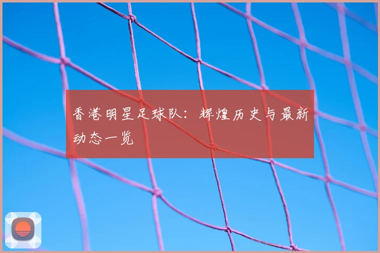 香港明星足球队:辉煌历史与最新动态一览